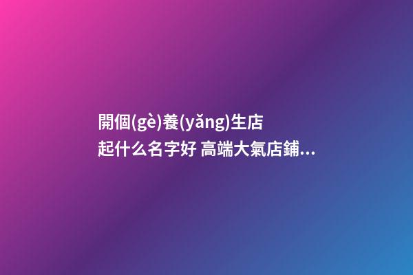 開個(gè)養(yǎng)生店起什么名字好 高端大氣店鋪名字,起名之家